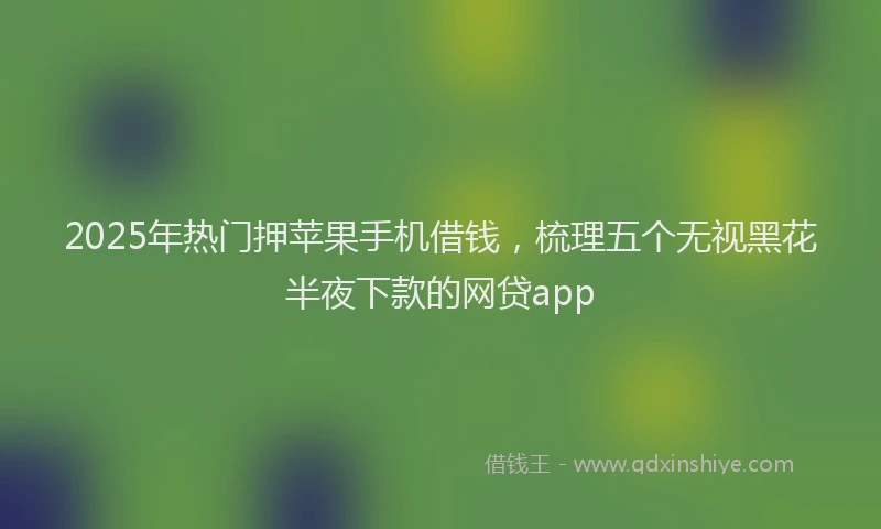 2025年热门押苹果手机借钱，梳理五个无视黑花半夜下款的网贷app