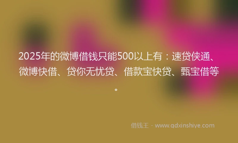 2025年的微博借钱只能500以上有：速贷侠通、微博快借、贷你无忧贷、借款宝快贷、甄宝借等。