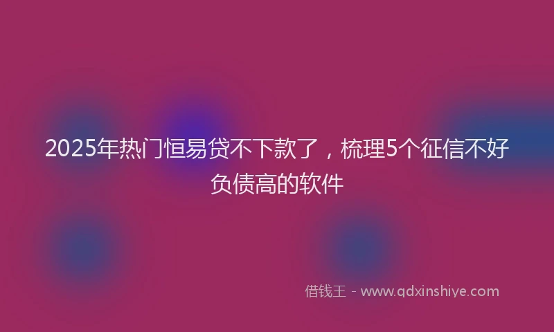 2025年热门恒易贷不下款了，梳理5个征信不好负债高的软件