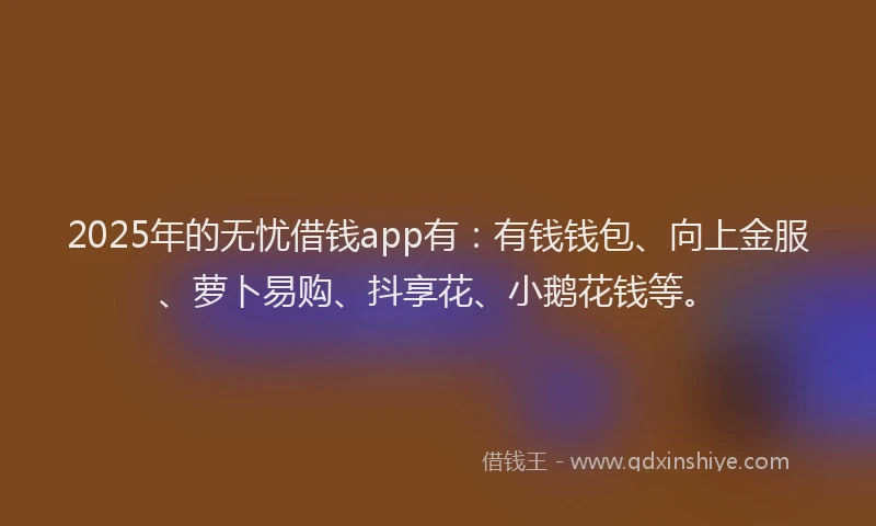 2025年的无忧借钱app有：有钱钱包、向上金服、萝卜易购、抖享花、小鹅花钱等。