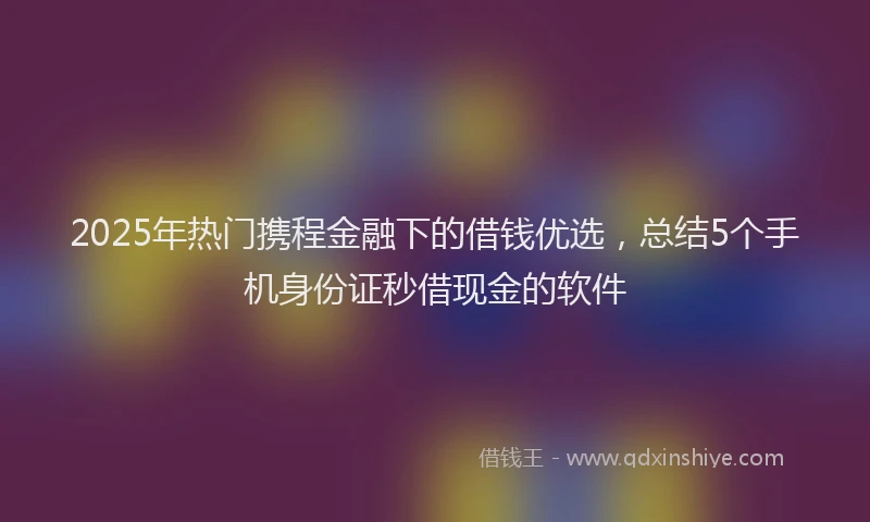 2025年热门携程金融下的借钱优选，总结5个手机身份证秒借现金的软件