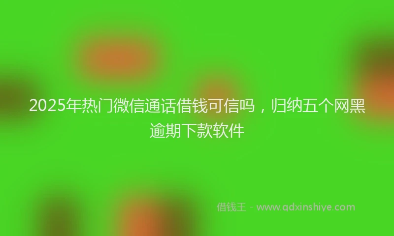 2025年热门微信通话借钱可信吗，归纳五个网黑逾期下款软件