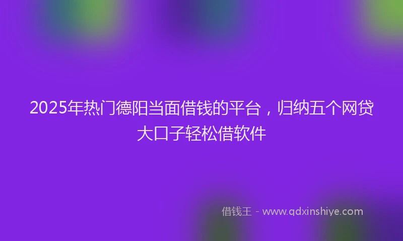 2025年热门德阳当面借钱的平台，归纳五个网贷大口子轻松借软件