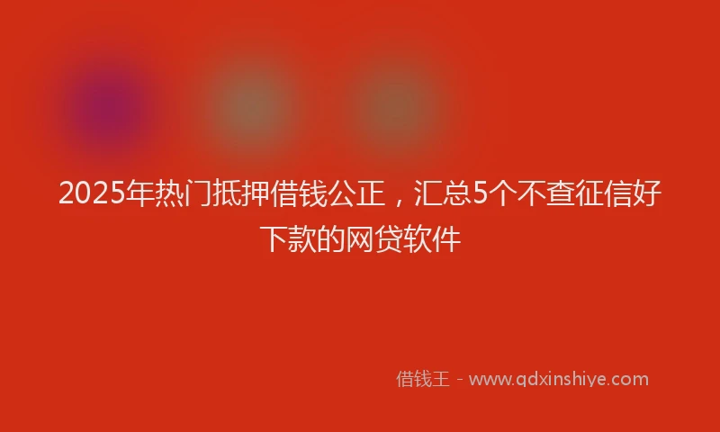 2025年热门抵押借钱公正，汇总5个不查征信好下款的网贷软件