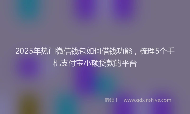 2025年热门微信钱包如何借钱功能，梳理5个手机支付宝小额贷款的平台
