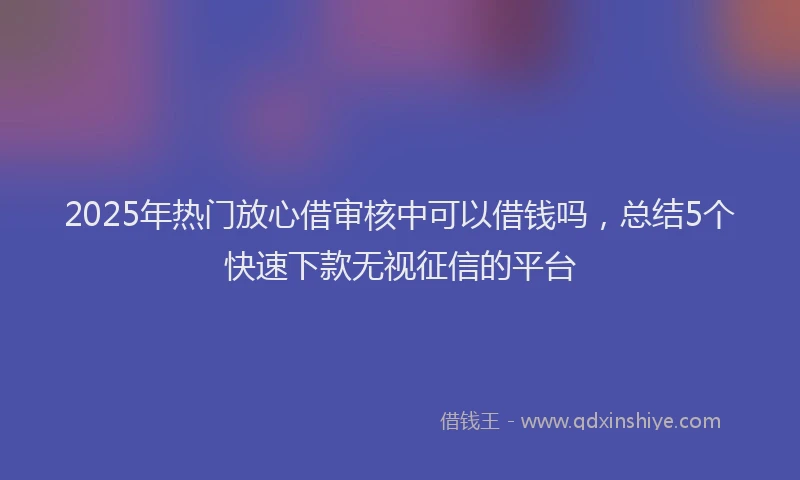 2025年热门放心借审核中可以借钱吗，总结5个快速下款无视征信的平台
