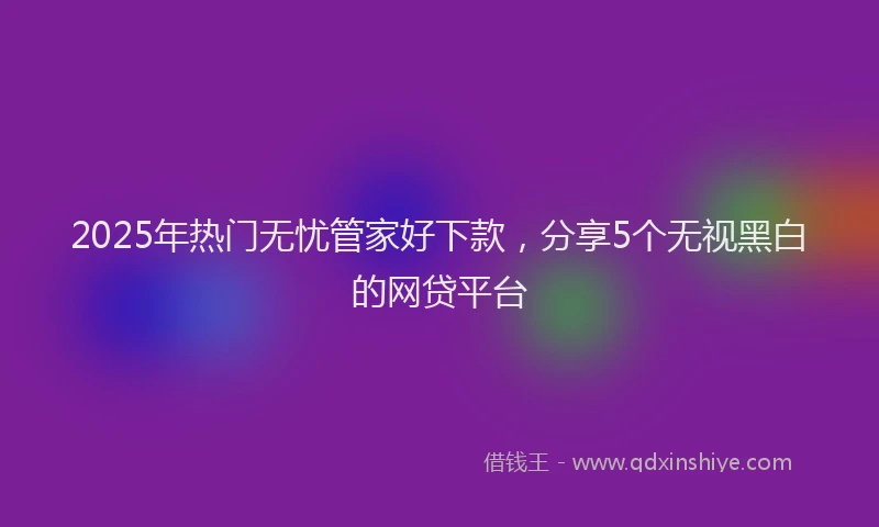 2025年热门无忧管家好下款，分享5个无视黑白的网贷平台