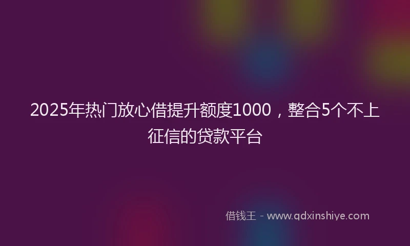 2025年热门放心借提升额度1000，整合5个不上征信的贷款平台