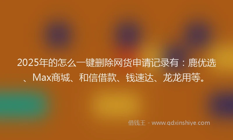 2025年的怎么一键删除网货申请记录有：鹿优选、Max商城、和信借款、钱速达、龙龙用等。