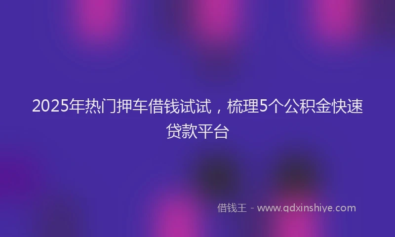 2025年热门押车借钱试试，梳理5个公积金快速贷款平台