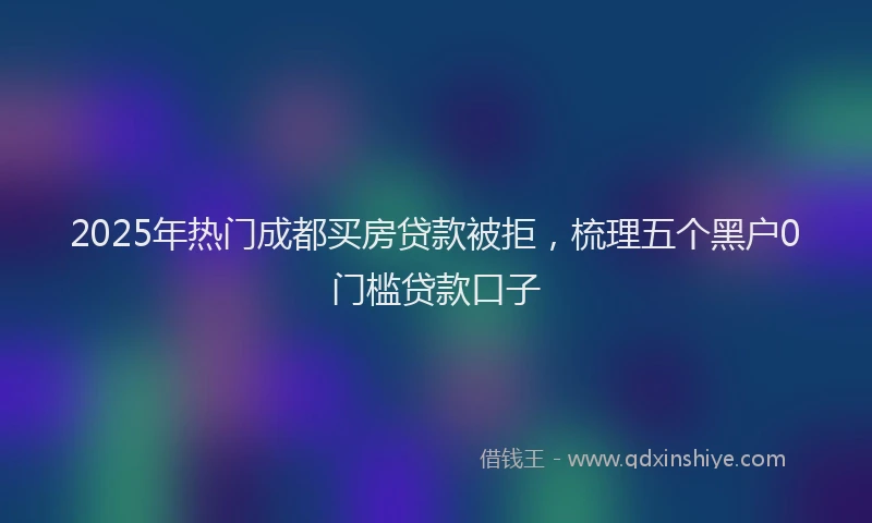 2025年热门成都买房贷款被拒，梳理五个黑户0门槛贷款口子