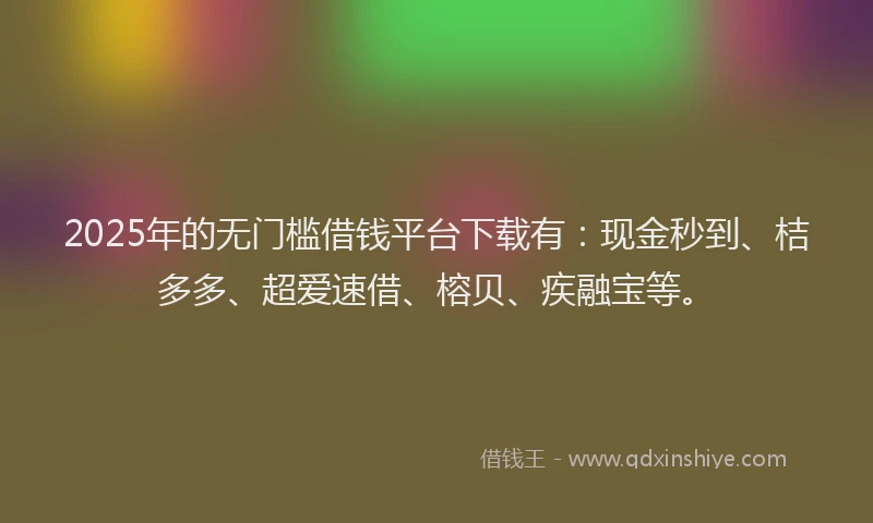 2025年的无门槛借钱平台下载有：现金秒到、桔多多、超爱速借、榕贝、疾融宝等。