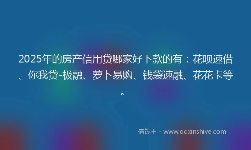 2025年的房产信用贷哪家好下款的有：花呗速借、你我贷-极融、萝卜易购、钱袋速融、花花卡等。