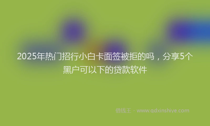 2025年热门招行小白卡面签被拒的吗，分享5个黑户可以下的贷款软件