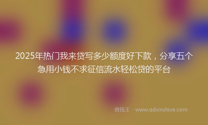 2025年热门我来贷写多少额度好下款，分享五个急用小钱不求征信流水轻松贷的平台