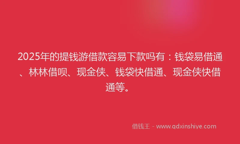 2025年的提钱游借款容易下款吗有：钱袋易借通、林林借呗、现金侠、钱袋快借通、现金侠快借通等。