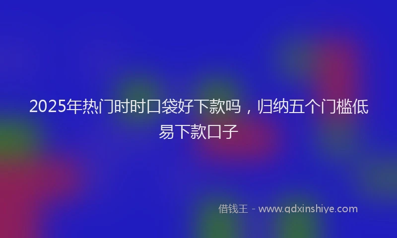2025年热门时时口袋好下款吗，归纳五个门槛低易下款口子