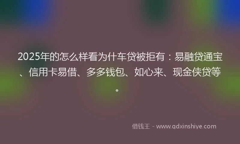 2025年的怎么样看为什车贷被拒有：易融贷通宝、信用卡易借、多多钱包、如心来、现金侠贷等。