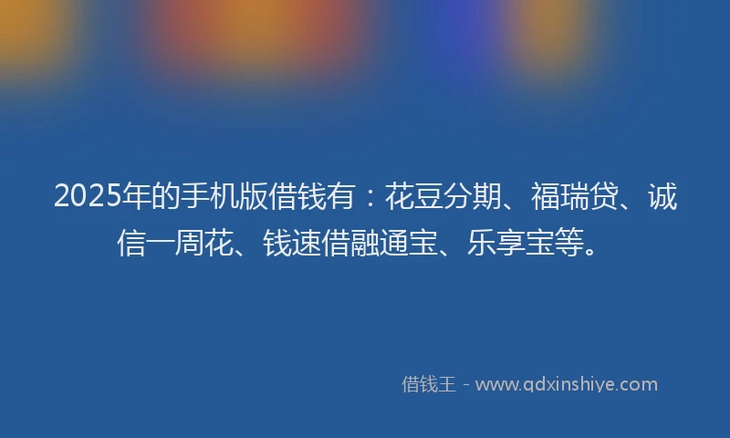2025年的手机版借钱有：花豆分期、福瑞贷、诚信一周花、钱速借融通宝、乐享宝等。