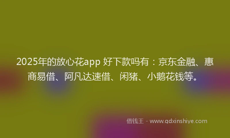 2025年的放心花app 好下款吗有：京东金融、惠商易借、阿凡达速借、闲猪、小鹅花钱等。