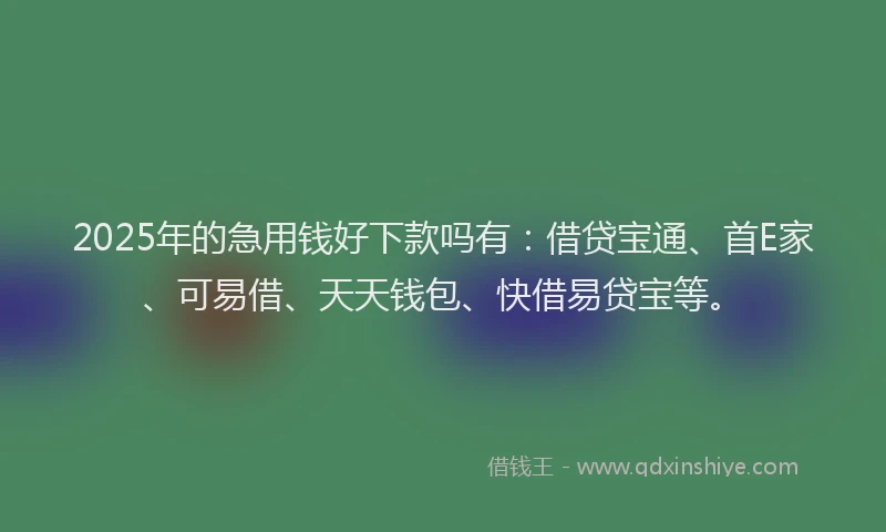 2025年的急用钱好下款吗有：借贷宝通、首E家、可易借、天天钱包、快借易贷宝等。