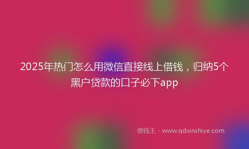 2025年热门怎么用微信直接线上借钱，归纳5个黑户贷款的口子必下app