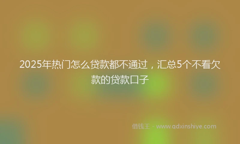 2025年热门怎么贷款都不通过，汇总5个不看欠款的贷款口子