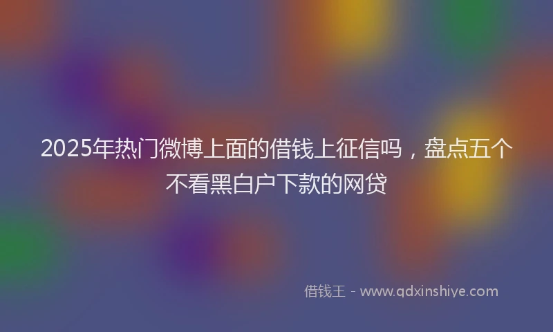 2025年热门微博上面的借钱上征信吗，盘点五个不看黑白户下款的网贷