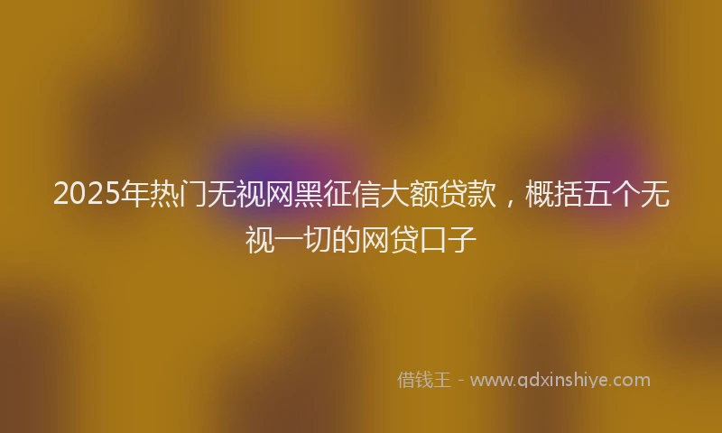 2025年热门无视网黑征信大额贷款，概括五个无视一切的网贷口子