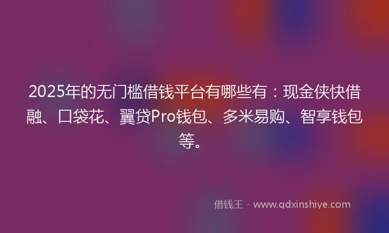 2025年的无门槛借钱平台有哪些有：现金侠快借融、口袋花、翼贷Pro钱包、多米易购、智享钱包等。