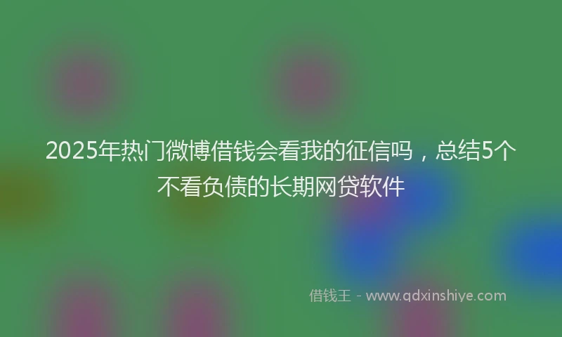 2025年热门微博借钱会看我的征信吗，总结5个不看负债的长期网贷软件