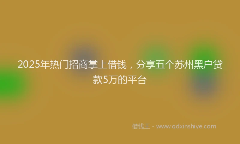 2025年热门招商掌上借钱，分享五个苏州黑户贷款5万的平台