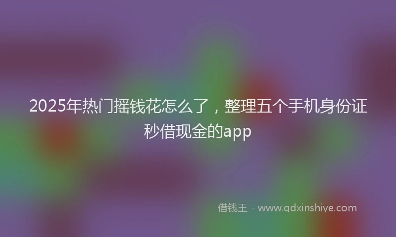 2025年热门摇钱花怎么了，整理五个手机身份证秒借现金的app