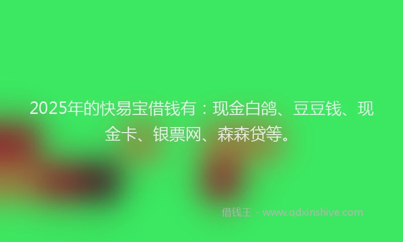 2025年的快易宝借钱有：现金白鸽、豆豆钱、现金卡、银票网、森森贷等。