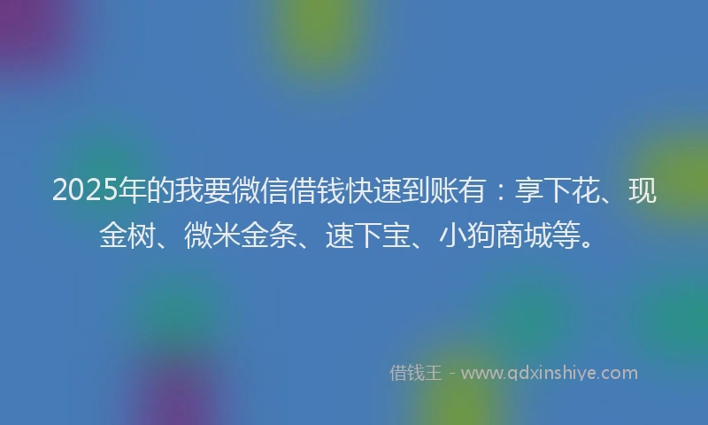 2025年的我要微信借钱快速到账有：享下花、现金树、微米金条、速下宝、小狗商城等。