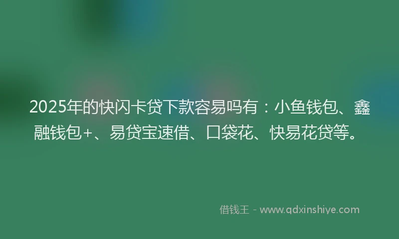 2025年的快闪卡贷下款容易吗有：小鱼钱包、鑫融钱包+、易贷宝速借、口袋花、快易花贷等。