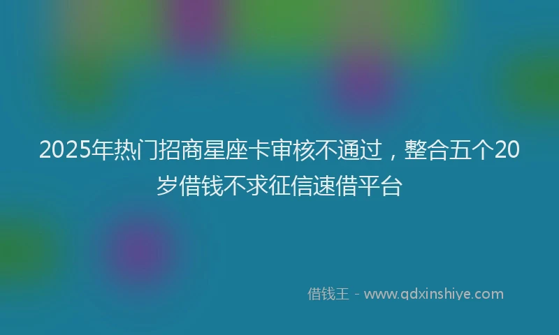 2025年热门招商星座卡审核不通过，整合五个20岁借钱不求征信速借平台