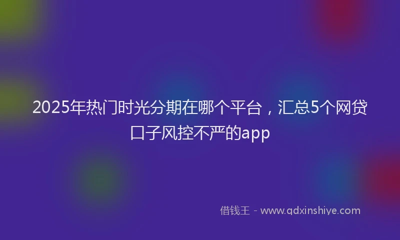 2025年热门时光分期在哪个平台，汇总5个网贷口子风控不严的app