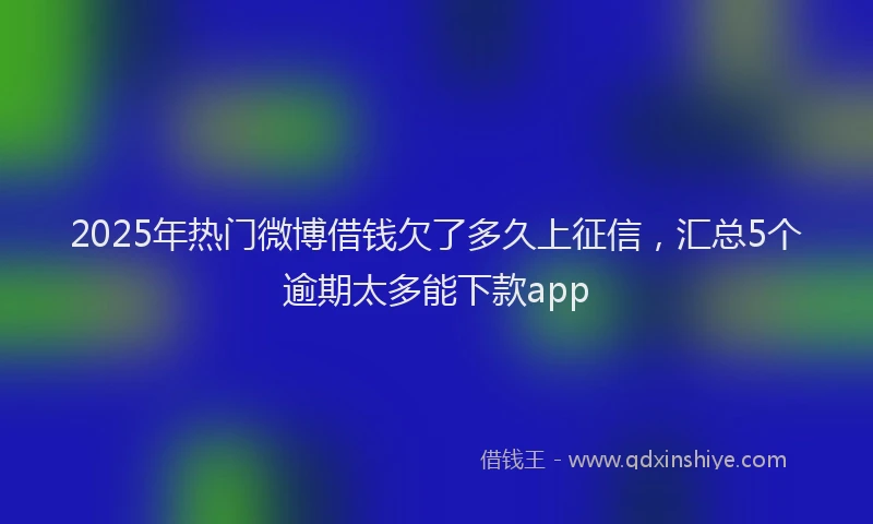 2025年热门微博借钱欠了多久上征信，汇总5个逾期太多能下款app