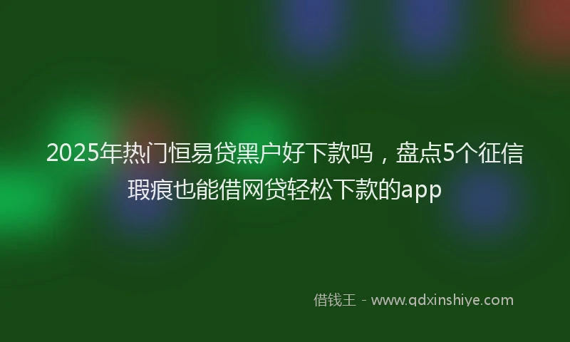 2025年热门恒易贷黑户好下款吗，盘点5个征信瑕疵也能借网贷轻松下款的app