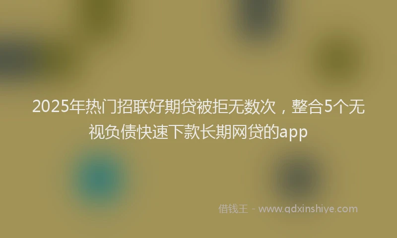 2025年热门招联好期贷被拒无数次，整合5个无视负债快速下款长期网贷的app