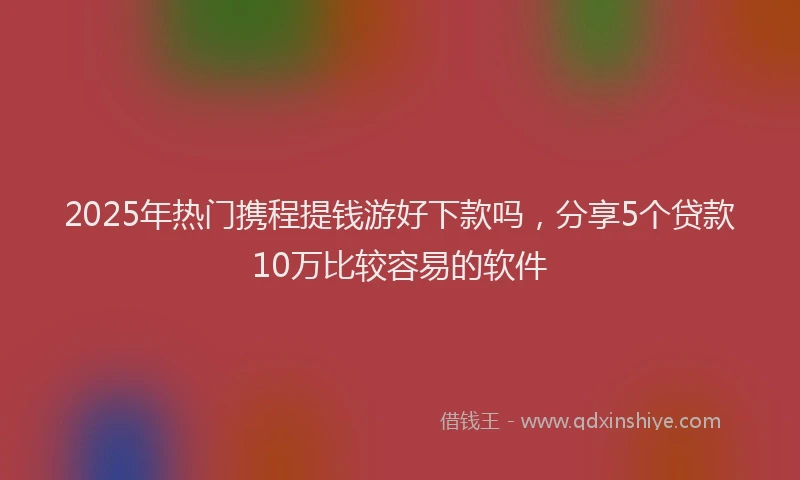 2025年热门携程提钱游好下款吗，分享5个贷款10万比较容易的软件