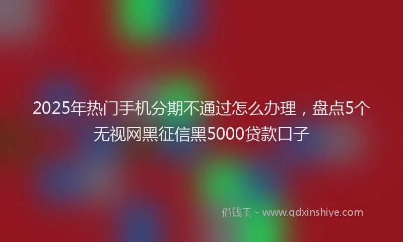 2025年热门手机分期不通过怎么办理，盘点5个无视网黑征信黑5000贷款口子
