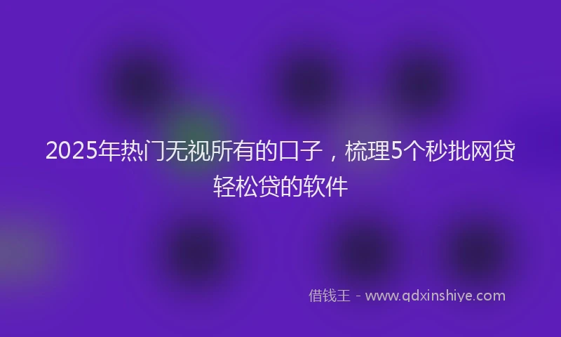 2025年热门无视所有的口子，梳理5个秒批网贷轻松贷的软件