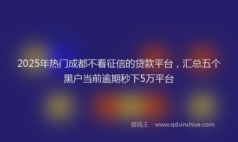 2025年热门成都不看征信的贷款平台，汇总五个黑户当前逾期秒下5万平台