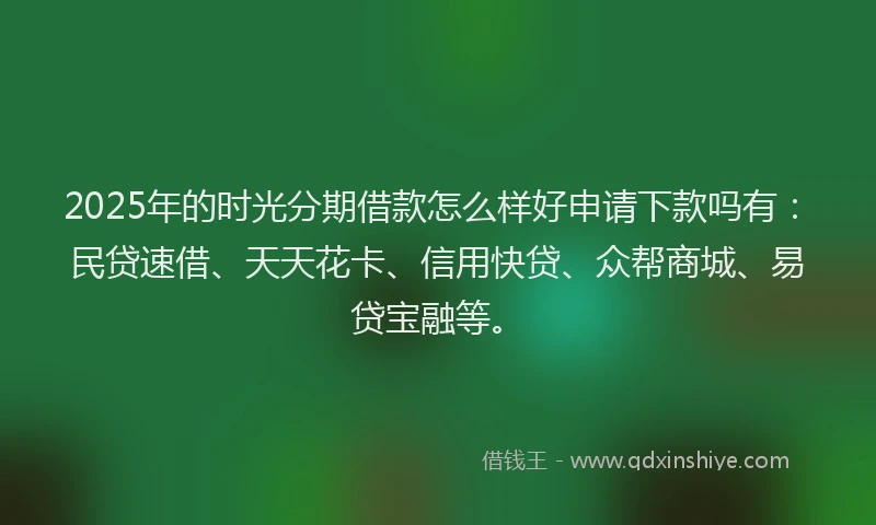 2025年的时光分期借款怎么样好申请下款吗有：民贷速借、天天花卡、信用快贷、众帮商城、易贷宝融等。