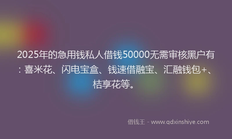2025年的急用钱私人借钱50000无需审核黑户有：喜米花、闪电宝盒、钱速借融宝、汇融钱包+、桔享花等。