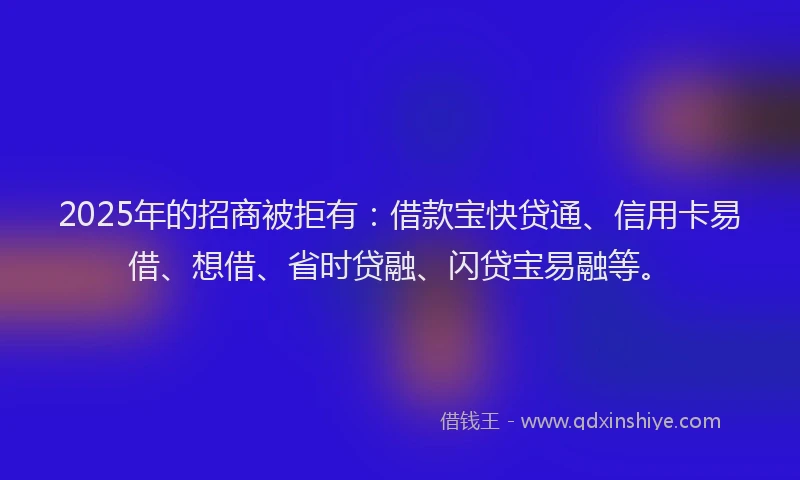 2025年的招商被拒有：借款宝快贷通、信用卡易借、想借、省时贷融、闪贷宝易融等。