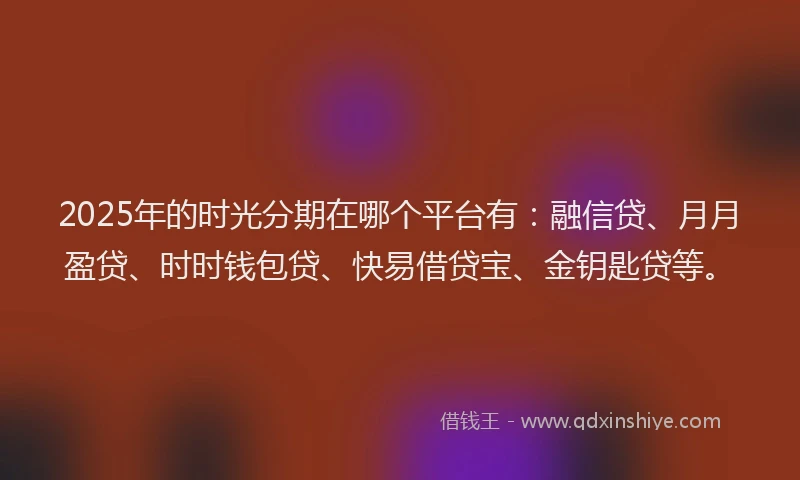 2025年的时光分期在哪个平台有：融信贷、月月盈贷、时时钱包贷、快易借贷宝、金钥匙贷等。