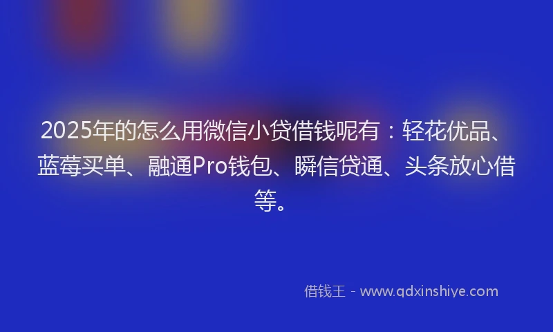 2025年的怎么用微信小贷借钱呢有：轻花优品、蓝莓买单、融通Pro钱包、瞬信贷通、头条放心借等。